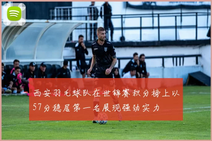 西安羽毛球队在世锦赛积分榜上以57分稳居第一名展现强劲实力