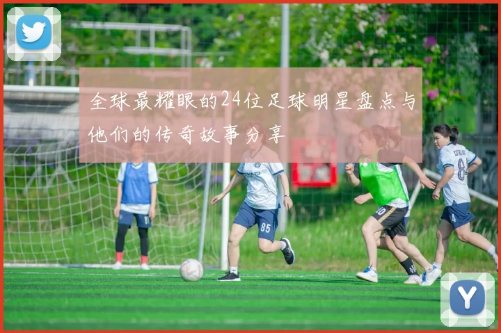 全球最耀眼的24位足球明星盘点与他们的传奇故事分享