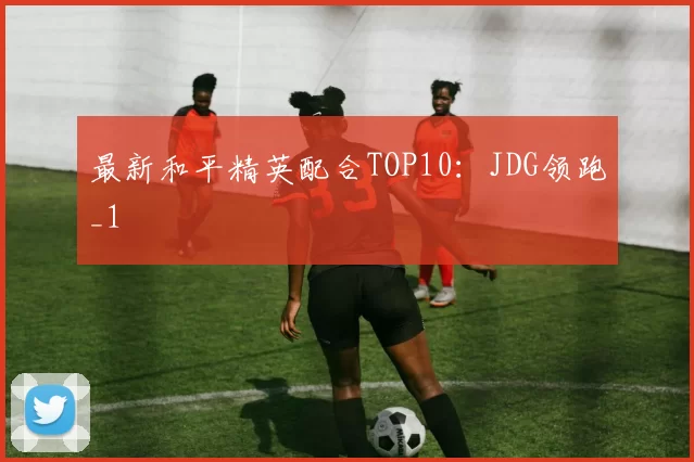 最新和平精英配合TOP10：JDG领跑_1