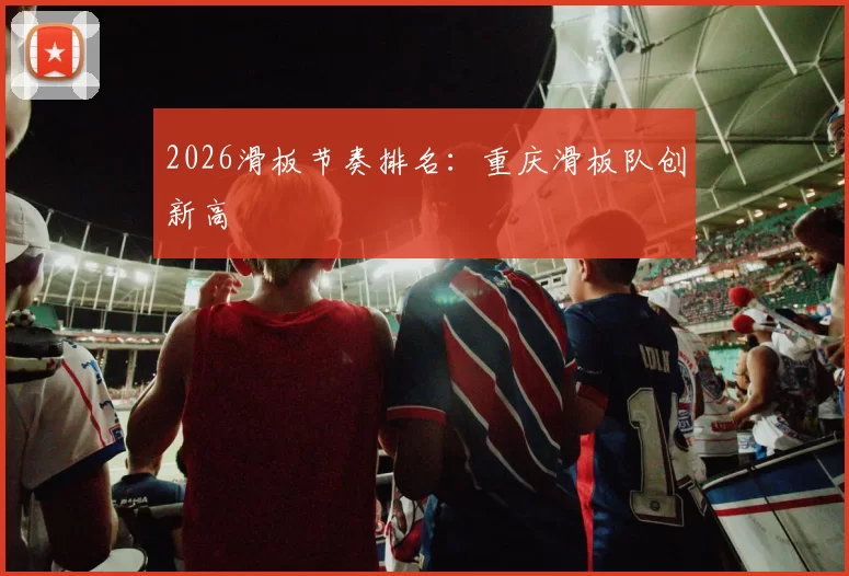 2026滑板节奏排名：重庆滑板队创新高