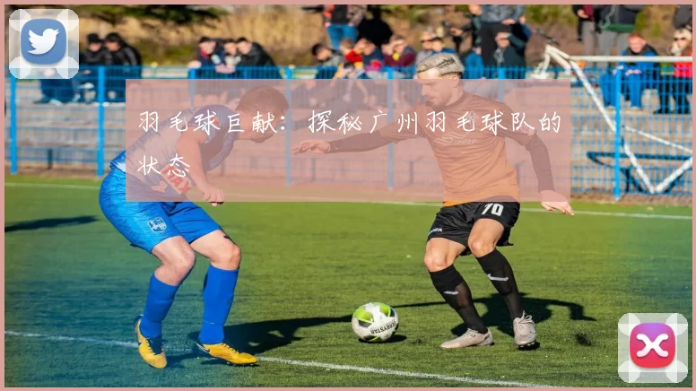 羽毛球巨献：探秘广州羽毛球队的状态