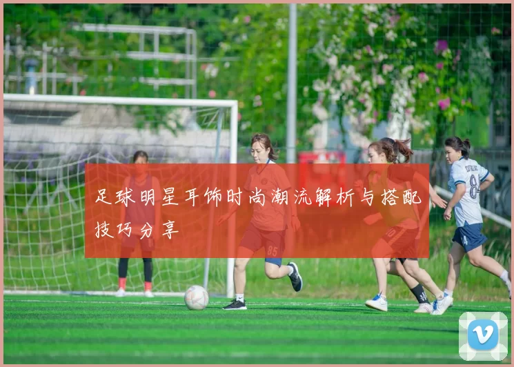 足球明星耳饰时尚潮流解析与搭配技巧分享