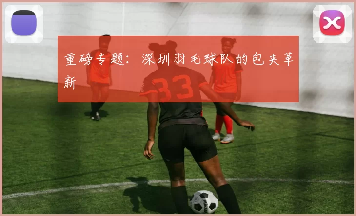 重磅专题：深圳羽毛球队的包夹革新