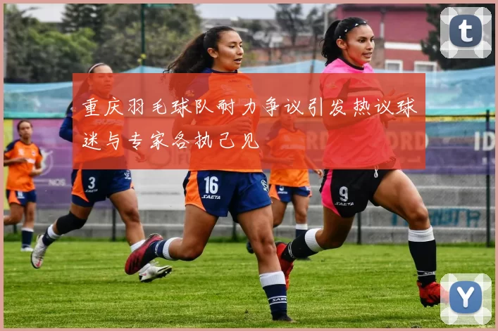 重庆羽毛球队耐力争议引发热议球迷与专家各执己见