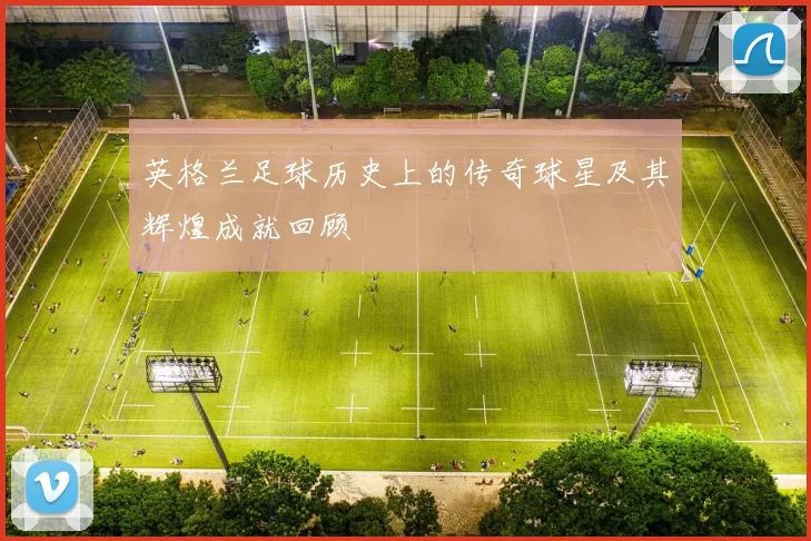 英格兰足球历史上的传奇球星及其辉煌成就回顾