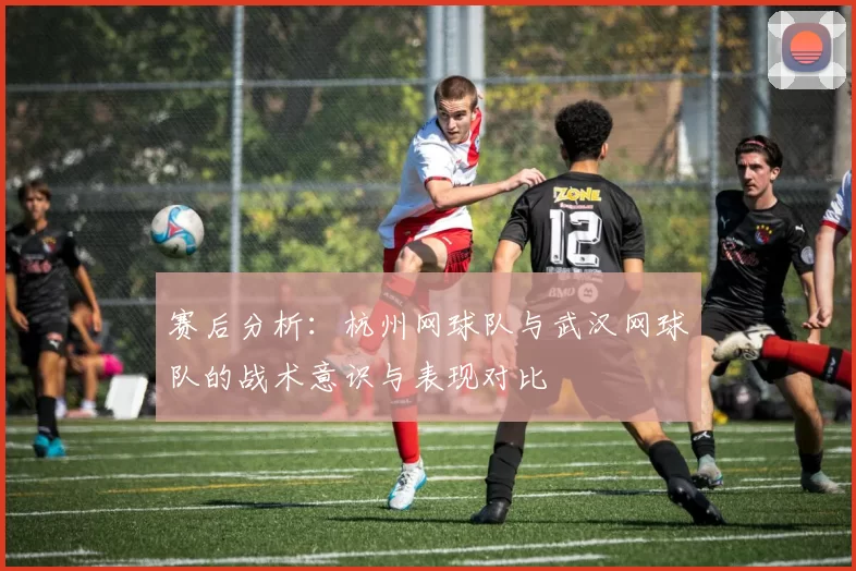 赛后分析：杭州网球队与武汉网球队的战术意识与表现对比
