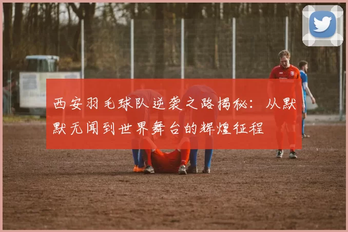 西安羽毛球队逆袭之路揭秘：从默默无闻到世界舞台的辉煌征程